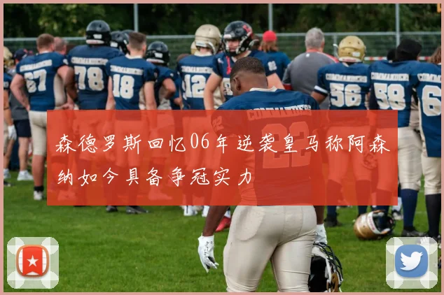 森德罗斯回忆06年逆袭皇马称阿森纳如今具备争冠实力