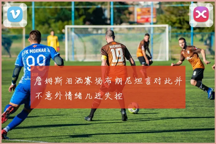 詹姆斯泪洒赛场布朗尼坦言对此并不意外情绪几近失控