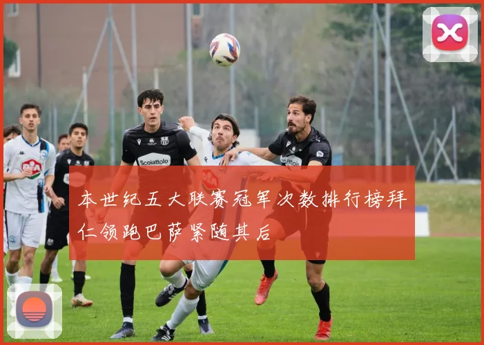 本世纪五大联赛冠军次数排行榜拜仁领跑巴萨紧随其后