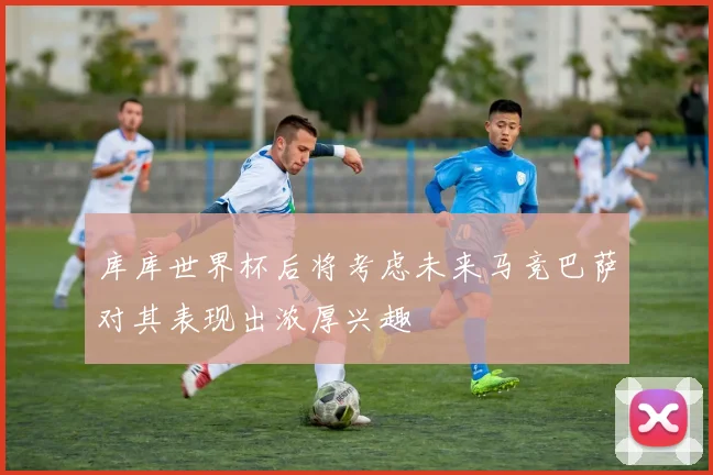 库库世界杯后将考虑未来马竞巴萨对其表现出浓厚兴趣