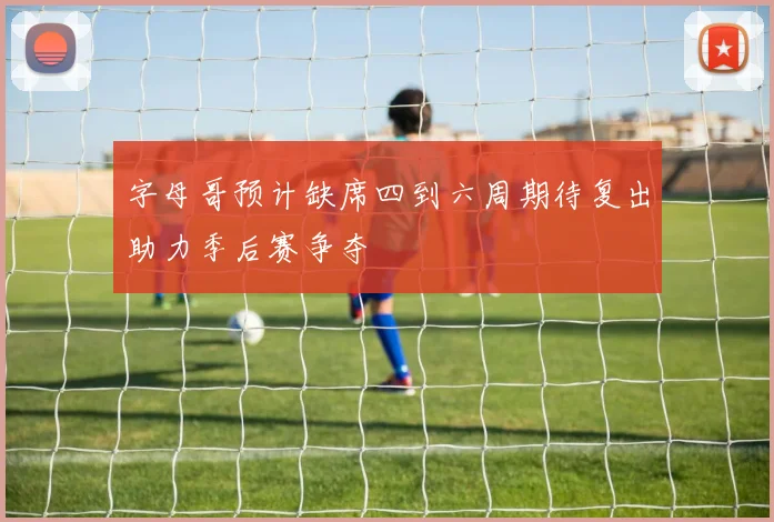 字母哥预计缺席四到六周期待复出助力季后赛争夺
