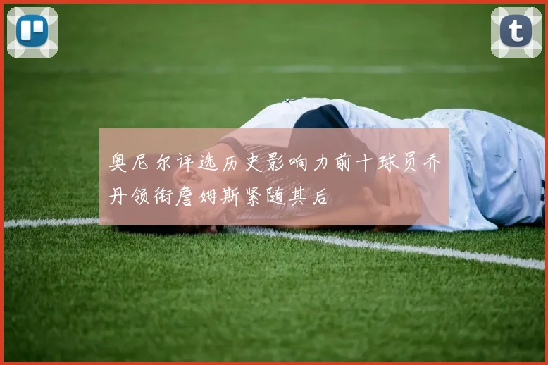 奥尼尔评选历史影响力前十球员乔丹领衔詹姆斯紧随其后
