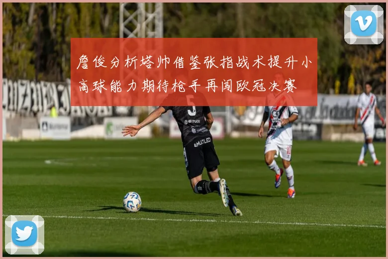 詹俊分析塔帅借鉴张指战术提升小高球能力期待枪手再闯欧冠决赛