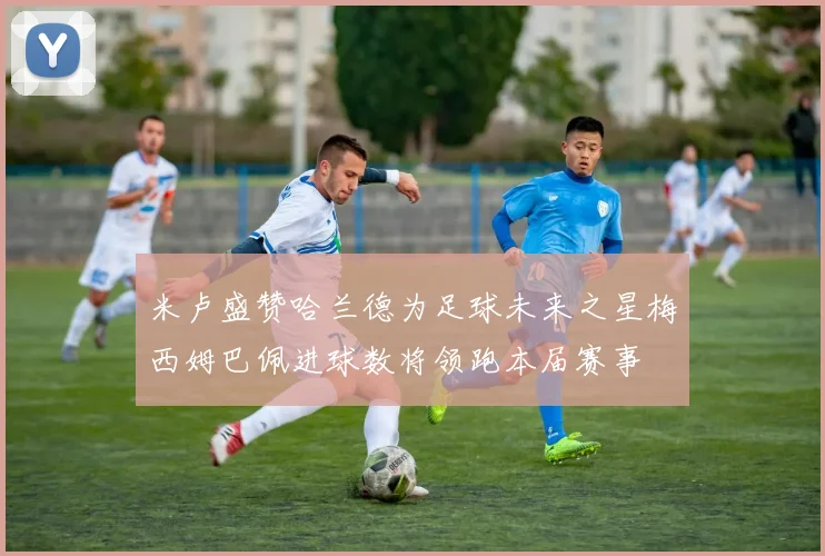 米卢盛赞哈兰德为足球未来之星梅西姆巴佩进球数将领跑本届赛事