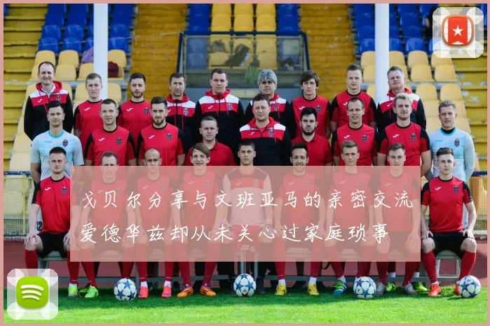 戈贝尔分享与文班亚马的亲密交流爱德华兹却从未关心过家庭琐事