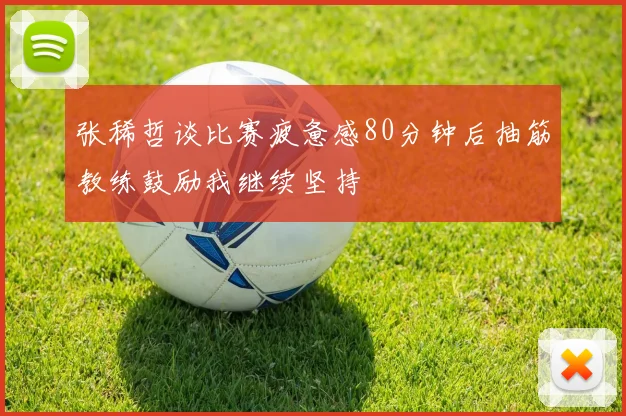 张稀哲谈比赛疲惫感80分钟后抽筋教练鼓励我继续坚持