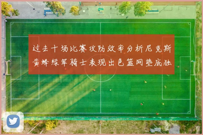 过去十场比赛攻防效率分析尼克斯黄蜂绿军骑士表现出色篮网垫底独占鳌头