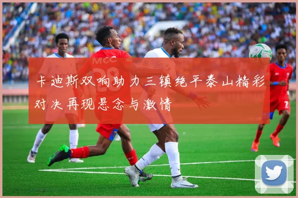 卡迪斯双响助力三镇绝平泰山精彩对决再现悬念与激情