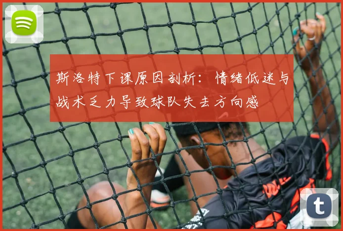 斯洛特下课原因剖析：情绪低迷与战术乏力导致球队失去方向感