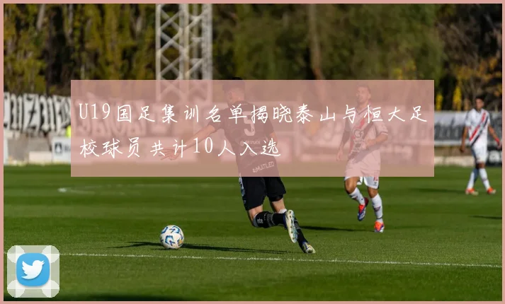 U19国足集训名单揭晓泰山与恒大足校球员共计10人入选