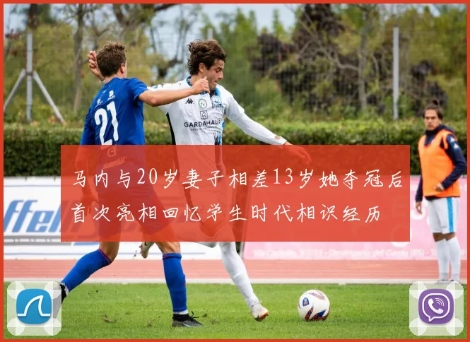 马内与20岁妻子相差13岁她夺冠后首次亮相回忆学生时代相识经历