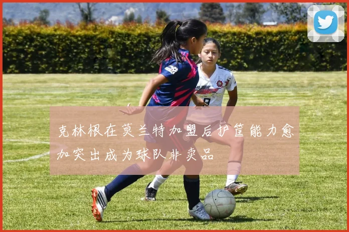 克林根在莫兰特加盟后护筐能力愈加突出成为球队非卖品