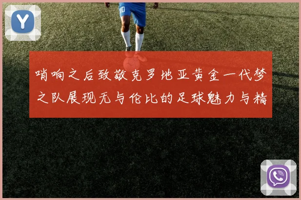 哨响之后致敬克罗地亚黄金一代梦之队展现无与伦比的足球魅力与精神