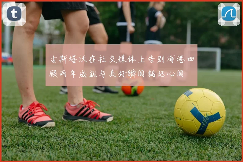 古斯塔沃在社交媒体上告别海港回顾两年成就与美好瞬间铭记心间