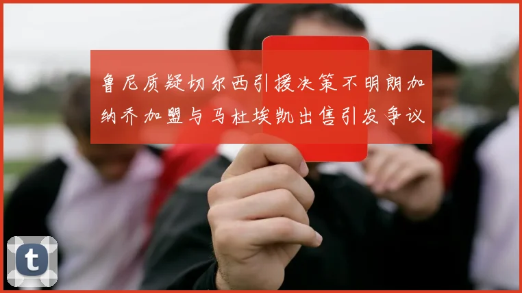 鲁尼质疑切尔西引援决策不明朗加纳乔加盟与马杜埃凯出售引发争议